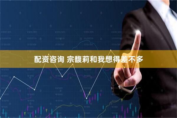 配资咨询 宗馥莉和我想得差不多