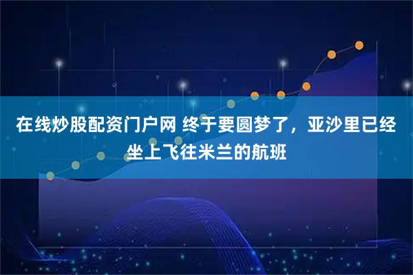 在线炒股配资门户网 终于要圆梦了，亚沙里已经坐上飞往米兰的航班