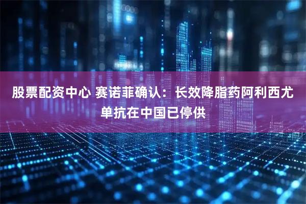 股票配资中心 赛诺菲确认：长效降脂药阿利西尤单抗在中国已停供