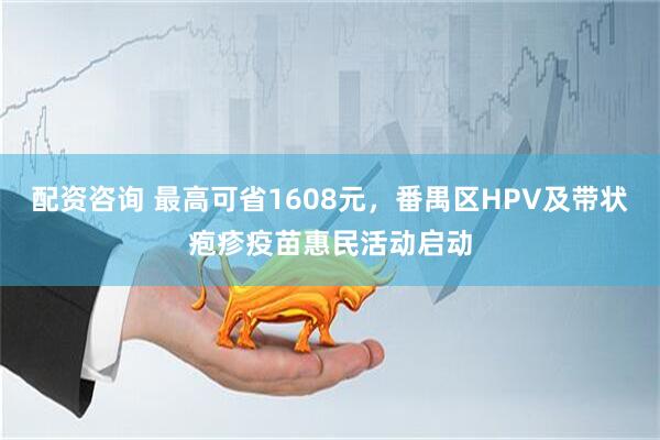 配资咨询 最高可省1608元，番禺区HPV及带状疱疹疫苗惠民活动启动