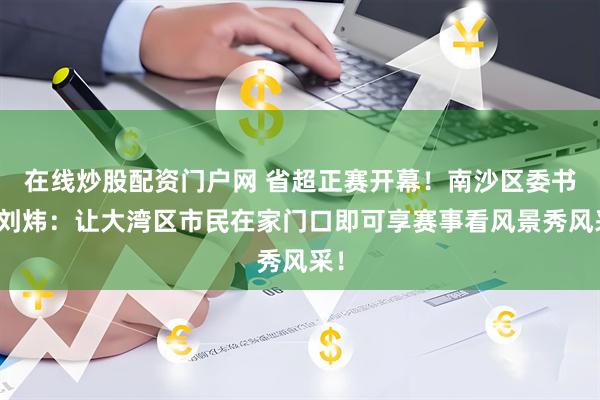 在线炒股配资门户网 省超正赛开幕！南沙区委书记刘炜：让大湾区市民在家门口即可享赛事看风景秀风采！