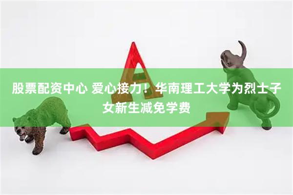股票配资中心 爱心接力！华南理工大学为烈士子女新生减免学费