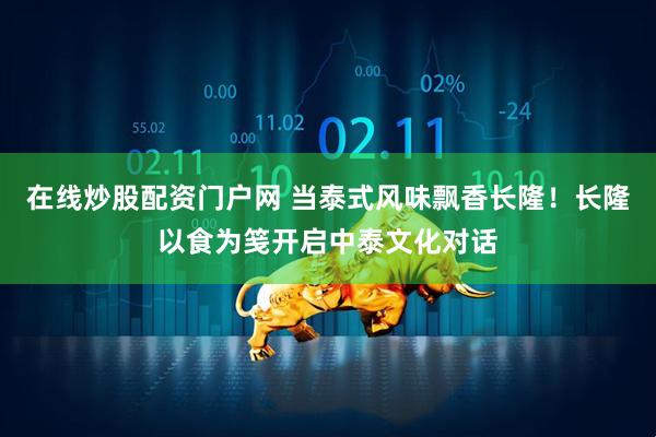 在线炒股配资门户网 当泰式风味飘香长隆！长隆以食为笺开启中泰文化对话