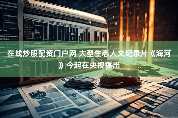 在线炒股配资门户网 大型生态人文纪录片《海河》今起在央视播出