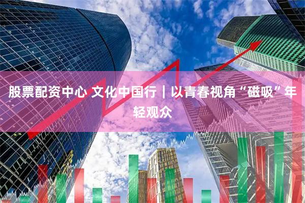 股票配资中心 文化中国行｜以青春视角“磁吸”年轻观众