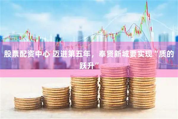 股票配资中心 迈进第五年，奉贤新城要实现“质的跃升”
