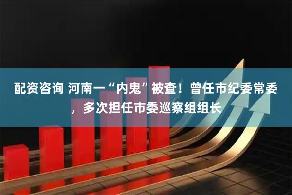 配资咨询 河南一“内鬼”被查！曾任市纪委常委，多次担任市委巡察组组长