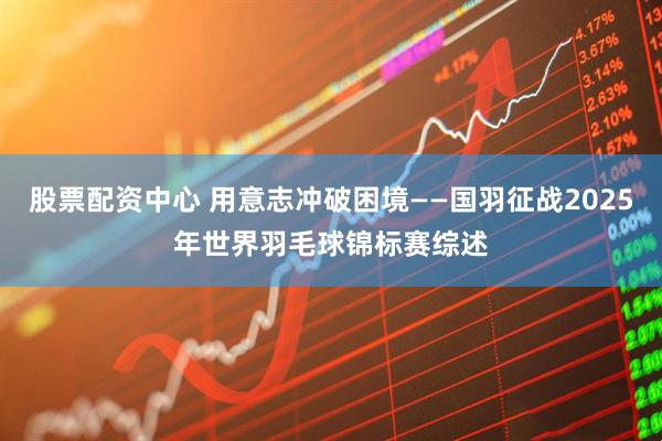股票配资中心 用意志冲破困境——国羽征战2025年世界羽毛球锦标赛综述