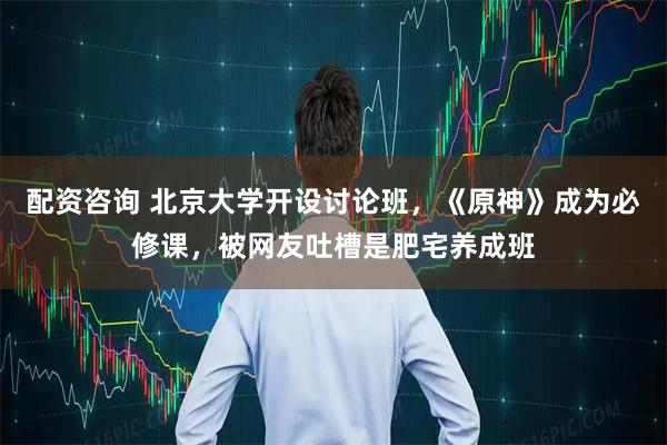 配资咨询 北京大学开设讨论班，《原神》成为必修课，被网友吐槽是肥宅养成班