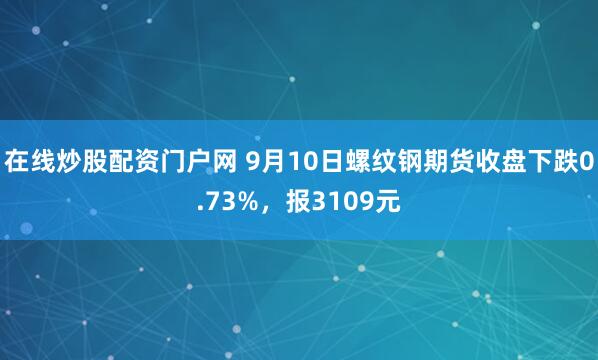 在线炒股配资门户网 9月10日螺纹钢期货收盘下跌0.73%，报3109元