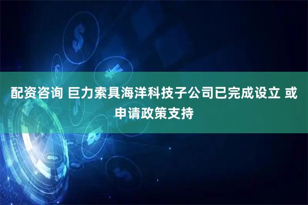 配资咨询 巨力索具海洋科技子公司已完成设立 或申请政策支持