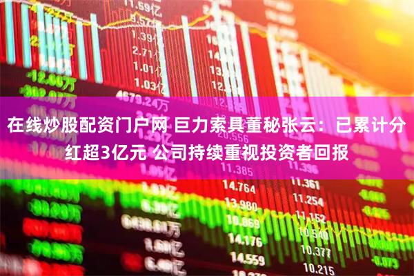 在线炒股配资门户网 巨力索具董秘张云：已累计分红超3亿元 公司持续重视投资者回报