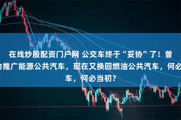 在线炒股配资门户网 公交车终于“妥协”了！曾经全力推广能源公共汽车，现在又换回燃油公共汽车，何必当初？