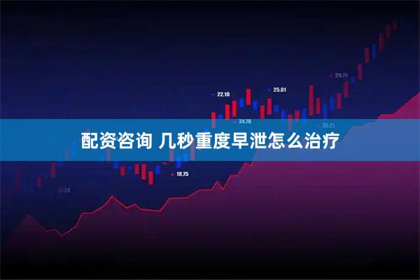 配资咨询 几秒重度早泄怎么治疗