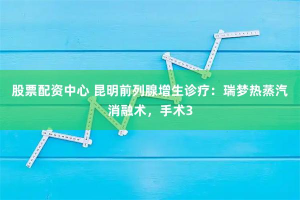股票配资中心 昆明前列腺增生诊疗：瑞梦热蒸汽消融术，手术3