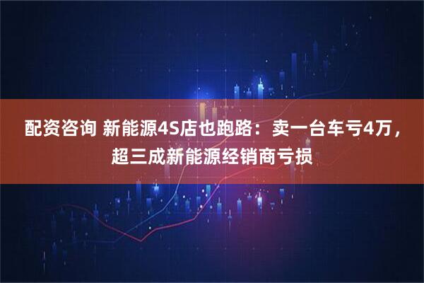 配资咨询 新能源4S店也跑路：卖一台车亏4万，超三成新能源经销商亏损