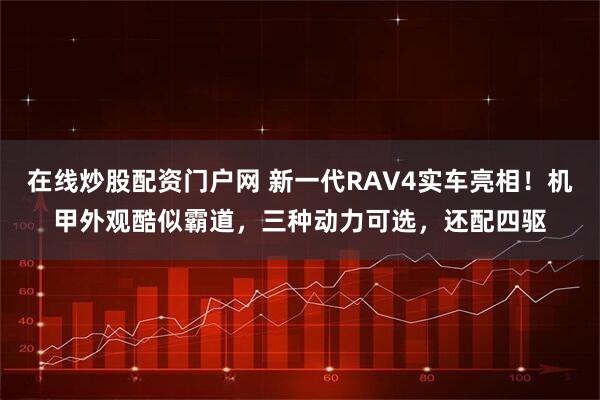 在线炒股配资门户网 新一代RAV4实车亮相！机甲外观酷似霸道，三种动力可选，还配四驱