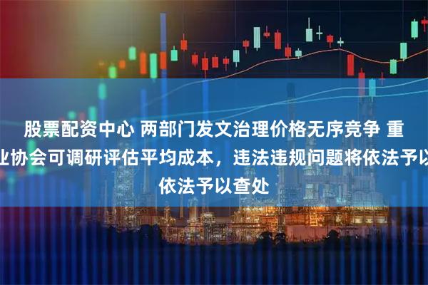 股票配资中心 两部门发文治理价格无序竞争 重点行业协会可调研评估平均成本，违法违规问题将依法予以查处