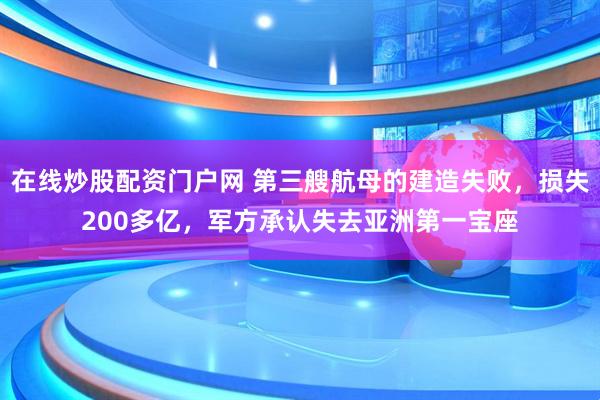 在线炒股配资门户网 第三艘航母的建造失败，损失200多亿，军方承认失去亚洲第一宝座