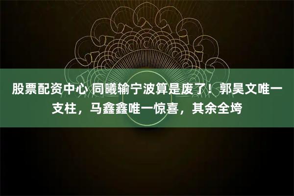 股票配资中心 同曦输宁波算是废了！郭昊文唯一支柱，马鑫鑫唯一惊喜，其余全垮