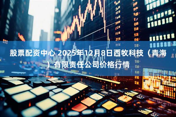 股票配资中心 2025年12月8日西牧科技（青海）有限责任公司价格行情