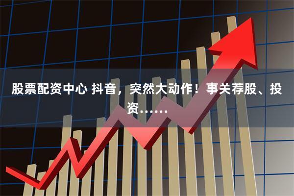 股票配资中心 抖音，突然大动作！事关荐股、投资……