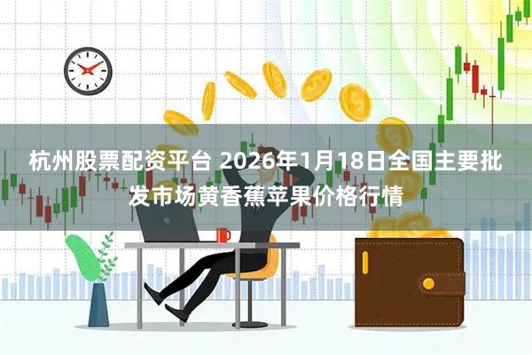 杭州股票配资平台 2026年1月18日全国主要批发市场黄香蕉苹果价格行情