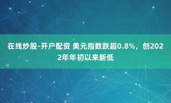在线炒股-开户配资 美元指数跌超0.8%，创2022年年初以来新低