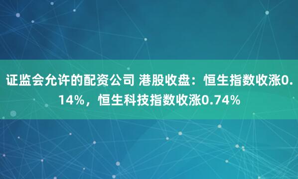 证监会允许的配资公司 港股收盘：恒生指数收涨0.14%，恒生科技指数收涨0.74%