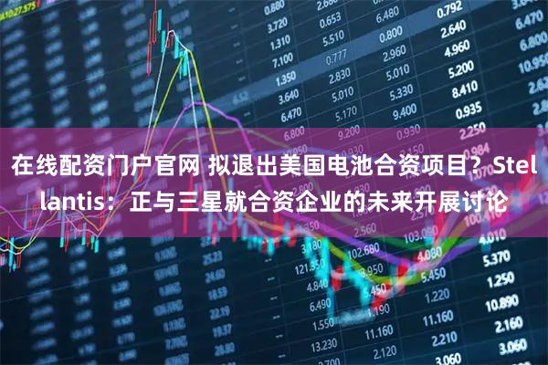 在线配资门户官网 拟退出美国电池合资项目？Stellantis：正与三星就合资企业的未来开展讨论