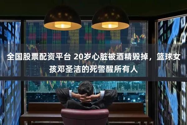 全国股票配资平台 20岁心脏被酒精毁掉，篮球女孩邓圣洁的死警醒所有人