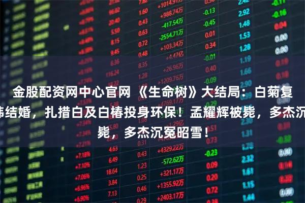 金股配资网中心官网 《生命树》大结局：白菊复婚，老韩结婚，扎措白及白椿投身环保！孟耀辉被毙，多杰沉冤昭雪！