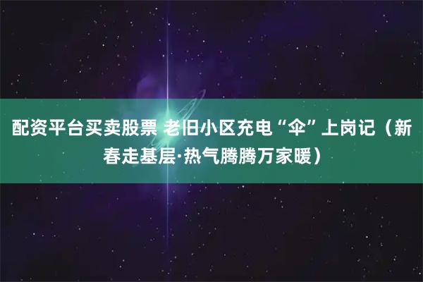 配资平台买卖股票 老旧小区充电“伞”上岗记（新春走基层·热气腾腾万家暖）