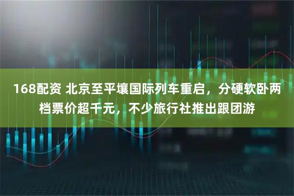 168配资 北京至平壤国际列车重启，分硬软卧两档票价超千元，不少旅行社推出跟团游