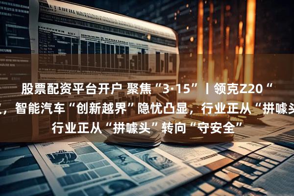 股票配资平台开户 聚焦“3·15”丨领克Z20“关灯门”引发热议，智能汽车“创新越界”隐忧凸显，行业正从“拼噱头”转向“守安全”