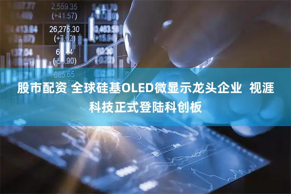 股市配资 全球硅基OLED微显示龙头企业  视涯科技正式登陆科创板