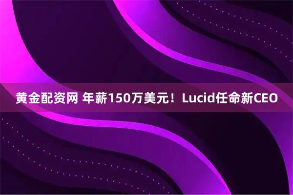 黄金配资网 年薪150万美元！Lucid任命新CEO