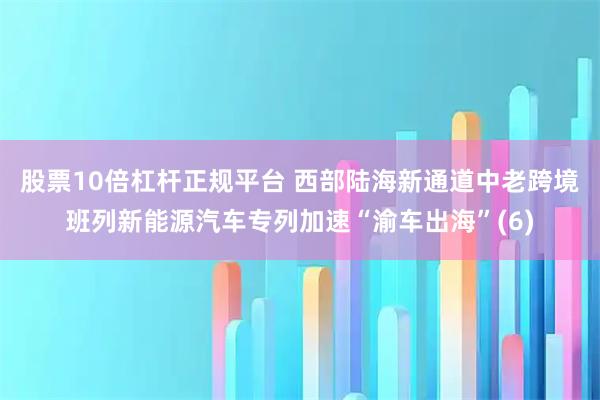 股票10倍杠杆正规平台 西部陆海新通道中老跨境班列新能源汽车专列加速“渝车出海”(6)
