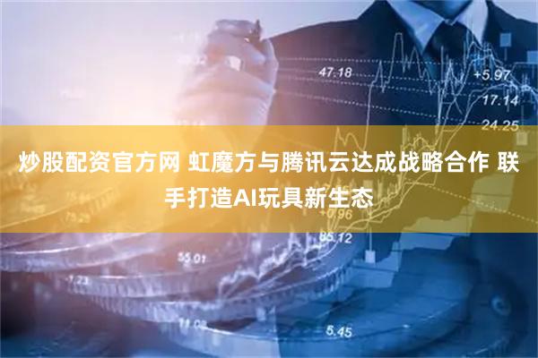炒股配资官方网 虹魔方与腾讯云达成战略合作 联手打造AI玩具新生态
