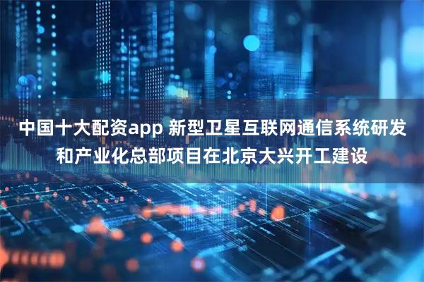 中国十大配资app 新型卫星互联网通信系统研发和产业化总部项目在北京大兴开工建设