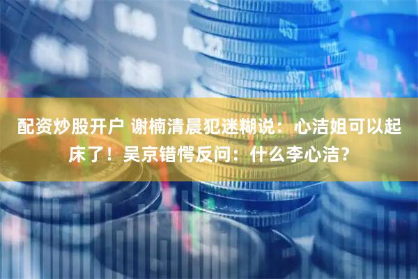 配资炒股开户 谢楠清晨犯迷糊说：心洁姐可以起床了！吴京错愕反问：什么李心洁？