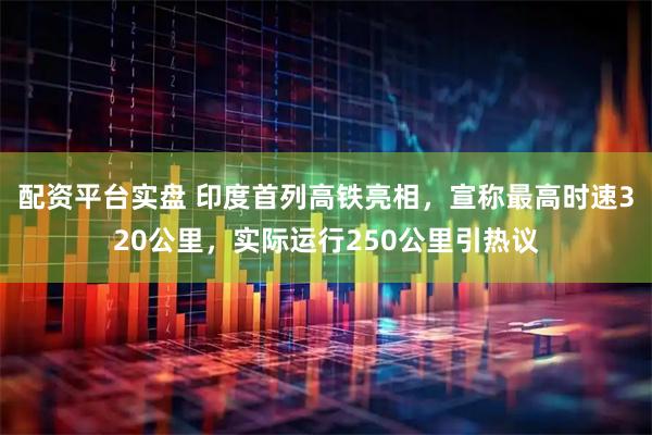 配资平台实盘 印度首列高铁亮相，宣称最高时速320公里，实际运行250公里引热议