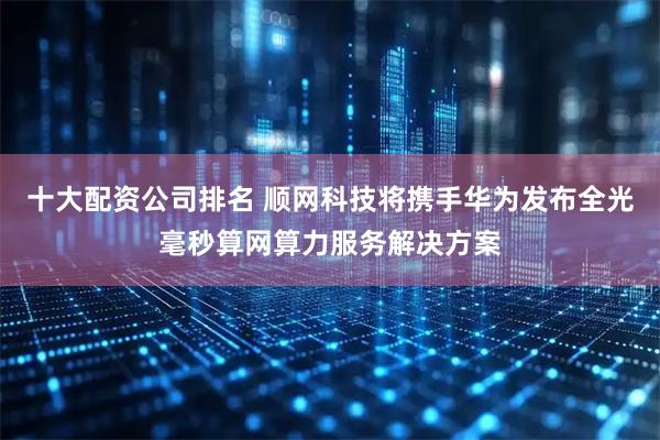 十大配资公司排名 顺网科技将携手华为发布全光毫秒算网算力服务解决方案