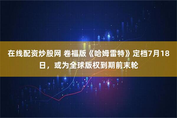 在线配资炒股网 卷福版《哈姆雷特》定档7月18日，或为全球版权到期前末轮