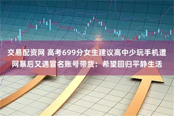 交易配资网 高考699分女生建议高中少玩手机遭网暴后又遇冒名账号带货：希望回归平静生活